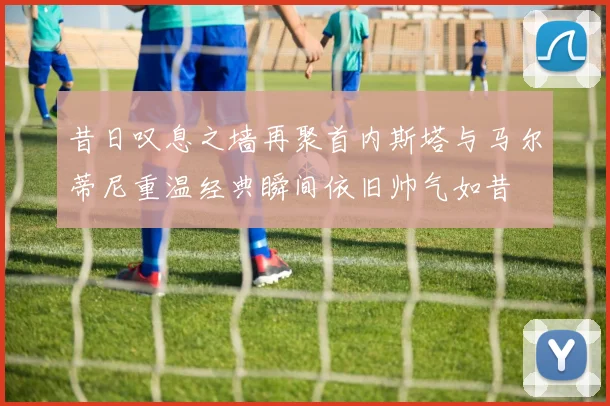 昔日叹息之墙再聚首内斯塔与马尔蒂尼重温经典瞬间依旧帅气如昔
