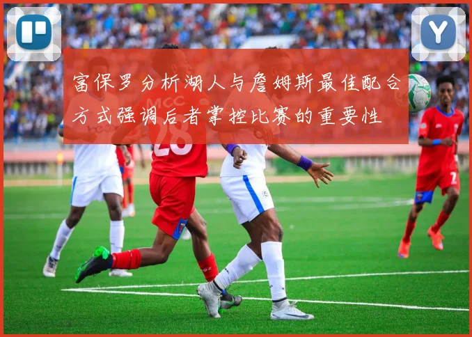 富保罗分析湖人与詹姆斯最佳配合方式强调后者掌控比赛的重要性