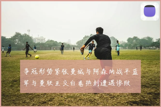争冠形势紧张曼城与阿森纳战平蓝军与曼联互交白卷热刺遭遇惨败