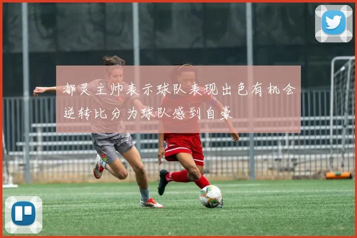 都灵主帅表示球队表现出色有机会逆转比分为球队感到自豪