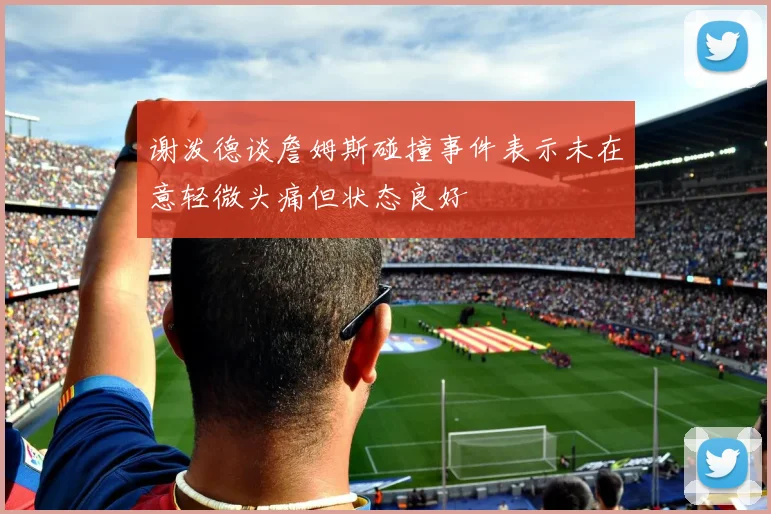 谢泼德谈詹姆斯碰撞事件表示未在意轻微头痛但状态良好