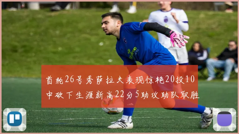首轮26号秀萨拉夫表现惊艳20投10中砍下生涯新高22分5助攻助队取胜