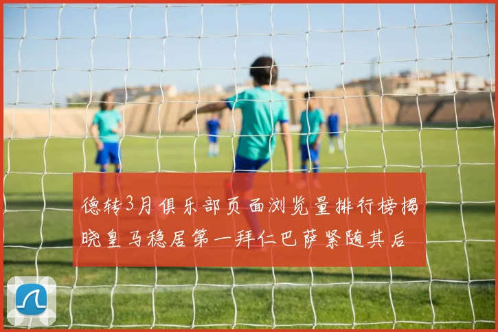德转3月俱乐部页面浏览量排行榜揭晓皇马稳居第一拜仁巴萨紧随其后