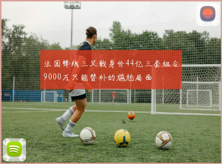 法国锋线三叉戟身价44亿三套组合9000万只能替补的尴尬局面