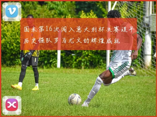 国米第16次闯入意大利杯决赛追平历史强队罗马尤文的辉煌成就