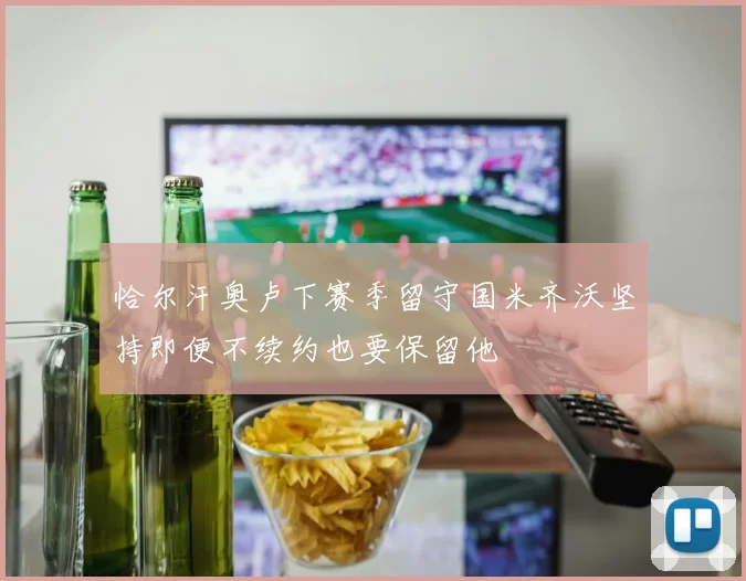 恰尔汗奥卢下赛季留守国米齐沃坚持即便不续约也要保留他