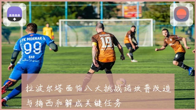拉波尔塔面临八大挑战诺坎普改造与梅西和解成关键任务